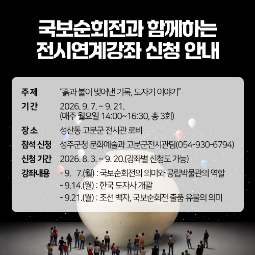 국보순회전과 함께하는 전시연계강좌 신청 안내 - 주제 : “흙과 불이 빚어낸 기록, 도자기 이야기”/ 기간 : 2026. 9. 7. ~ 9. 21.(매주 월요일 14:00~16:30, 총 3회) / 장소 : 성산동 고분군 전시관 로비 / 참석신청 : 성주군청 문화예술과 고분군전시관팀(054-930-6794) / 신청기간 : 2026. 8. 3. ~ 9. 20.(강좌별 신청도 가능) / 강좌내용 : - 9.   7.(월) : 국보순회전의 의미와 공립박물관의 역할 - 9.14.(월) : 한국 도자사 개괄 - 9.21.(월) : 조선 백자, 국보순회전 출품 유물의 의미