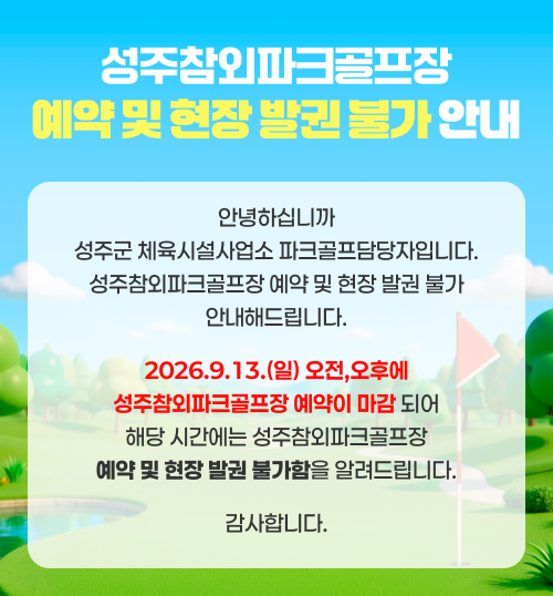 
                성주참외파크골프장 예약 및 현장 발권 불가 안내 - 안녕하십니까 성주군 체육시설사업소 파크골프담당자입니다. 성주참외파크골프장 예약 및 현장 발권 불가 안내해드립니다. 2026.9.13.(일) 오전,오후에 성주참외파크골프장 예약이 마감 되어 해당 시간에는 성주참외파크골프장 예약 및 현장 발권 불가함을 알려드립니다. 감사합니다.