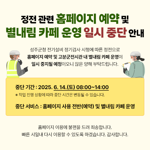 '정전 관련 홈페이지 예약 및 별내림 카페 운영 일시 중단 안내' 성주군청 전기설비 정기검사 시행에 따른 정전으로 홈페이지 예약 및 고분군전시관 내 별내림 카페 운영이 일시 중지될 예정이오니 많은 양해 부탁드립니다. / 중단 기간 : 2025. 6. 14.(토) 08:00~14:00 ※ 작업 진행 상황에 따라 중단 시간은 변동될 수 있습니다. / 중단 서비스 : 홈페이지 사용 전반(예약) 및 별내림 카페 운영 / 홈페이지 이용에 불편을 드려 죄송합니다. 빠른 시일내 다시 이용할 수 있도록 하겠습니다. 감사합니다.